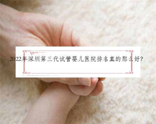 2022年深圳第三代试管婴儿医院排名真的那么好？