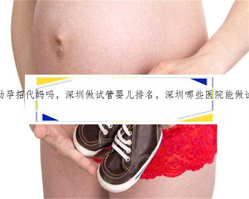 深圳助孕招代妈吗，深圳做试管婴儿排名，深圳哪些医院能做试管？