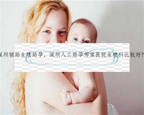 深圳辅助生殖助孕，深圳人工助孕哪家医院生殖科比较好？