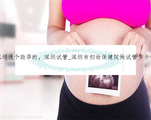深圳找个助孕的，深圳试管_深圳市妇幼保健院做试管多少钱