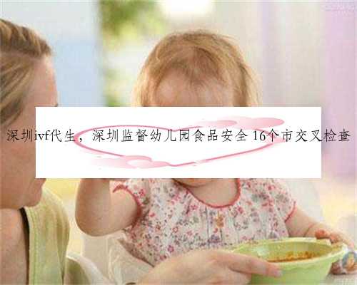 深圳ivf代生，深圳监督幼儿园食品安全 16个市交叉检查