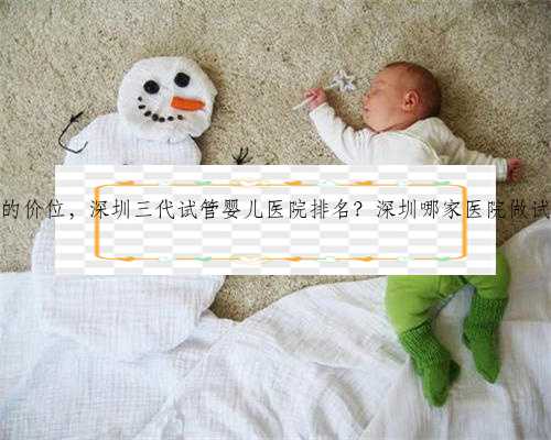 深圳代生的价位，深圳三代试管婴儿医院排名？深圳哪家医院做试管最好？