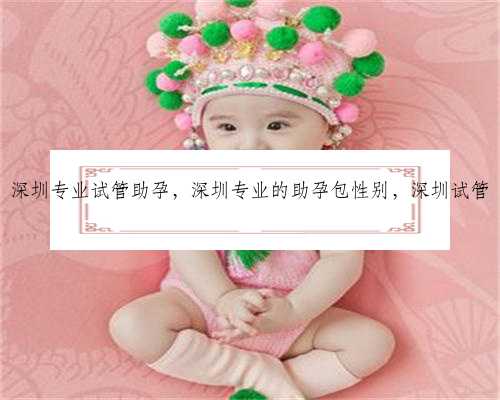 深圳专业试管助孕，深圳专业的助孕包性别，深圳试管