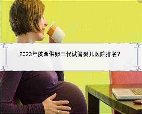 <b>2023年陕西供卵三代试管婴儿医院排名？</b>