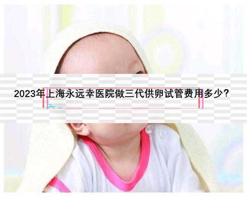 2023年上海永远幸医院做三代供卵试管费用多少？