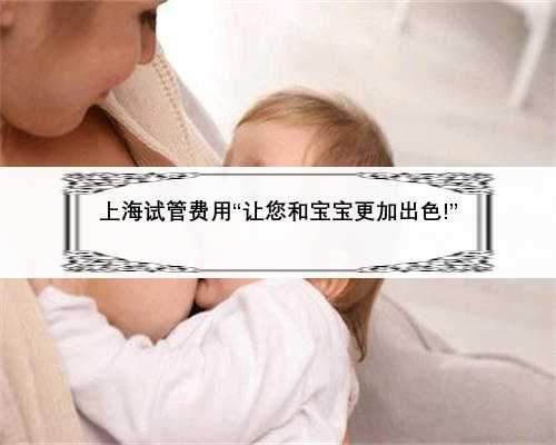 <b>上海试管费用“让您和宝宝更加出色!”</b>